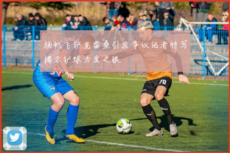 杨帆飞铲克雷桑引发争议记者特写揭示铲球力度之狠