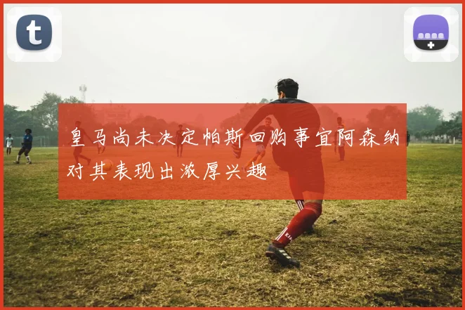 皇马尚未决定帕斯回购事宜阿森纳对其表现出浓厚兴趣