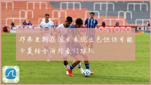 邓弗里斯在国米表现出色但仍可能今夏转会海外豪门球队