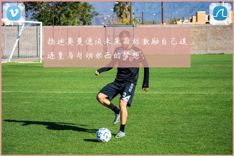 扬迪奥曼德谈未来目标激励自己追逐皇马与切尔西的梦想