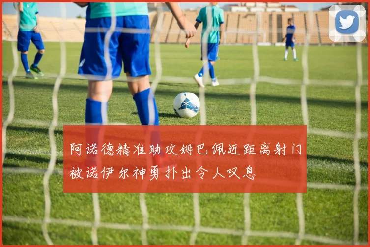 阿诺德精准助攻姆巴佩近距离射门被诺伊尔神勇扑出令人叹息