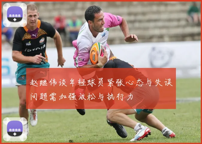 赵继伟谈年轻球员紧张心态与失误问题需加强放松与执行力