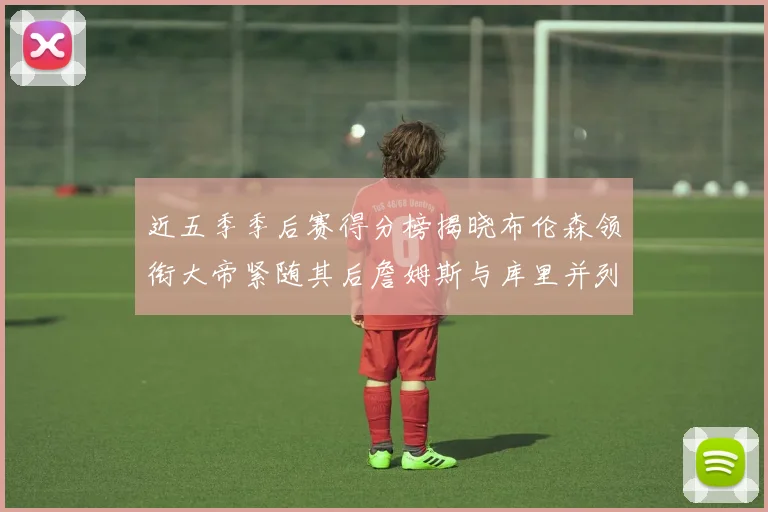 近五季季后赛得分榜揭晓布伦森领衔大帝紧随其后詹姆斯与库里并列第四