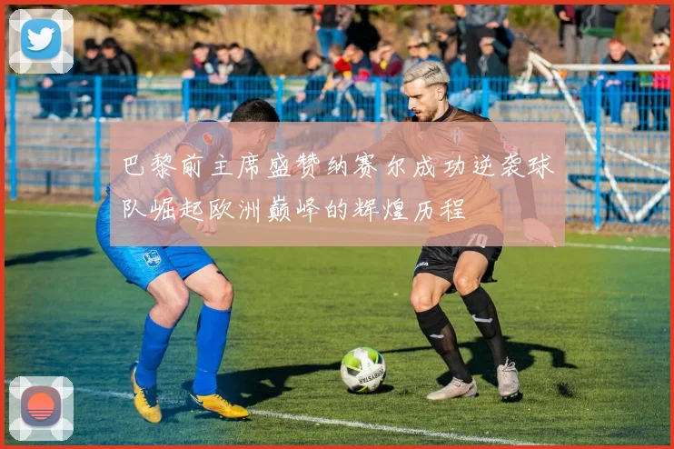 巴黎前主席盛赞纳赛尔成功逆袭球队崛起欧洲巅峰的辉煌历程