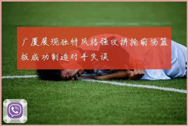 广厦展现独特风格强攻拼抢前场篮板成功制造对手失误