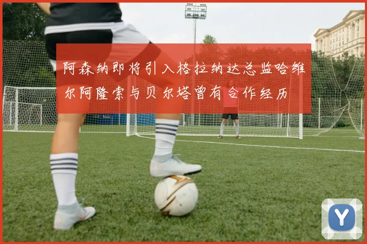阿森纳即将引入格拉纳达总监哈维尔阿隆索与贝尔塔曾有合作经历